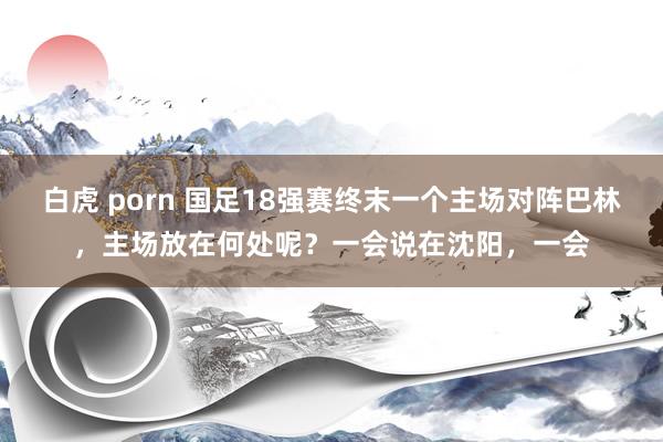 白虎 porn 国足18强赛终末一个主场对阵巴林，主场放在何处呢？一会说在沈阳，一会