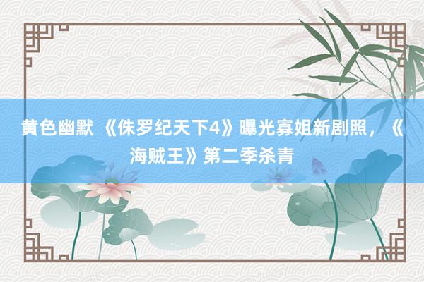 黄色幽默 《侏罗纪天下4》曝光寡姐新剧照，《海贼王》第二季杀青