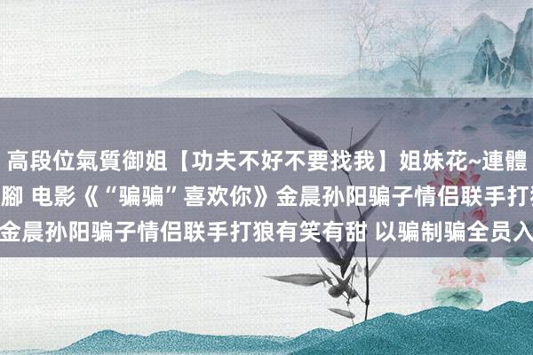 高段位氣質御姐【功夫不好不要找我】姐妹花~連體絲襪~大奶晃動~絲襪騷腳 电影《“骗骗”喜欢你》金晨孙阳骗子情侣联手打狼有笑有甜 以骗制骗全员入局