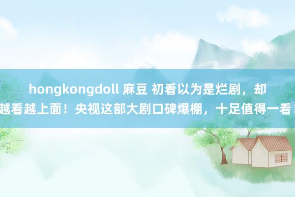 hongkongdoll 麻豆 初看以为是烂剧，却越看越上面！央视这部大剧口碑爆棚，十足值得一看！