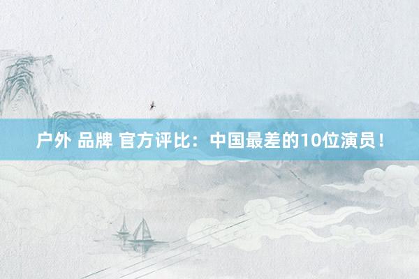 户外 品牌 官方评比：中国最差的10位演员！
