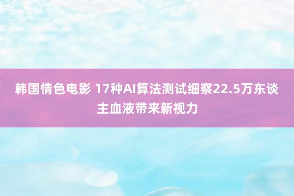 韩国情色电影 17种AI算法测试细察22.5万东谈主血液带来新视力