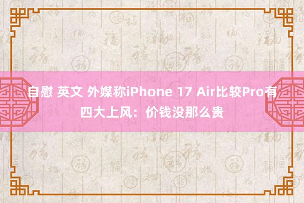 自慰 英文 外媒称iPhone 17 Air比较Pro有四大上风：价钱没那么贵