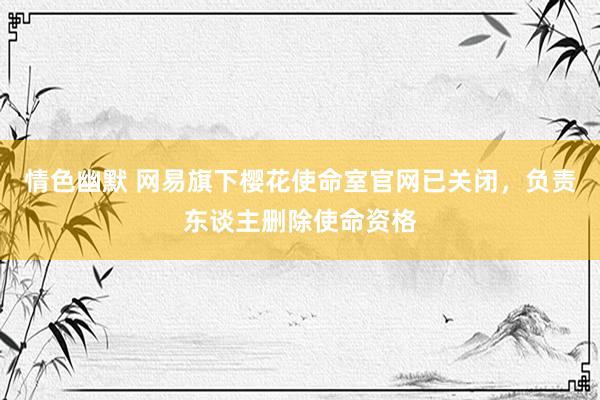 情色幽默 网易旗下樱花使命室官网已关闭，负责东谈主删除使命资格