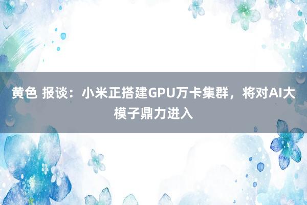 黄色 报谈：小米正搭建GPU万卡集群，将对AI大模子鼎力进入
