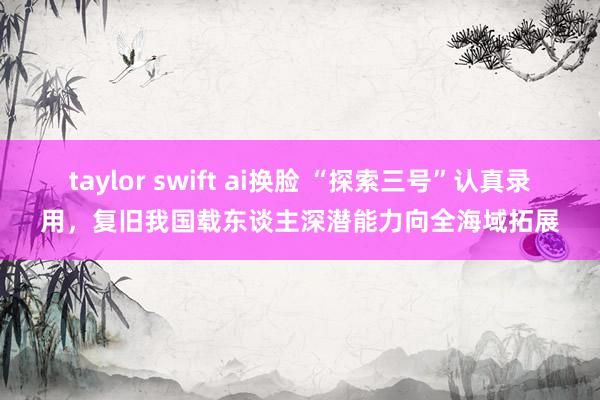 taylor swift ai换脸 “探索三号”认真录用，复旧我国载东谈主深潜能力向全海域拓展