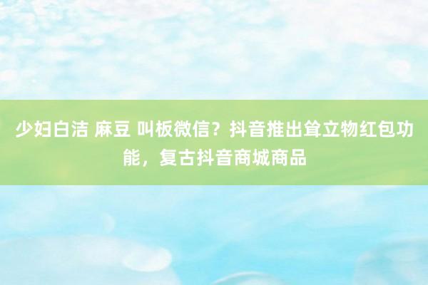 少妇白洁 麻豆 叫板微信？抖音推出耸立物红包功能，复古抖音商城商品