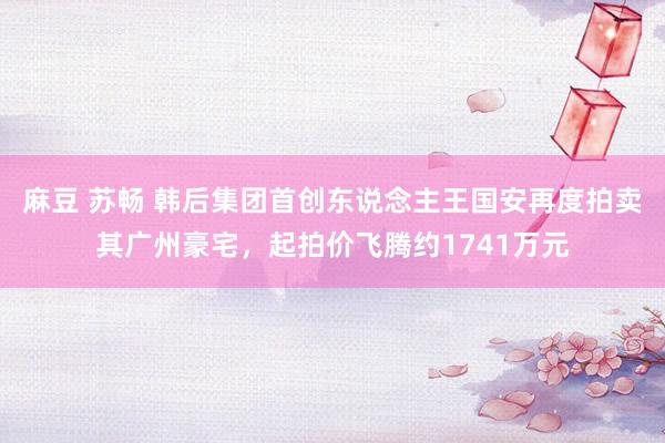 麻豆 苏畅 韩后集团首创东说念主王国安再度拍卖其广州豪宅，起拍价飞腾约1741万元