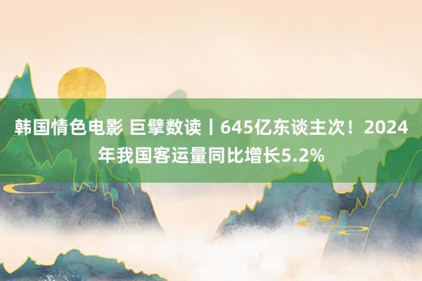 韩国情色电影 巨擘数读丨645亿东谈主次！2024年我国客运量同比增长5.2%