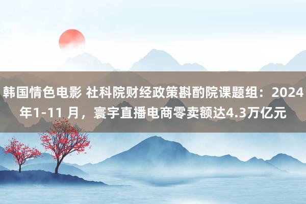 韩国情色电影 社科院财经政策斟酌院课题组：2024年1-11 月，寰宇直播电商零卖额达4.3万亿元