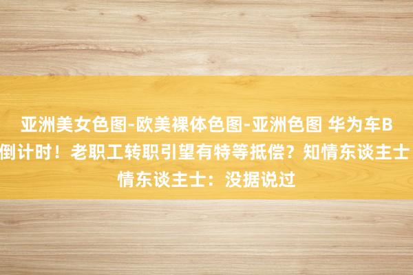 亚洲美女色图-欧美裸体色图-亚洲色图 华为车BU分拆参加倒计时！老职工转职引望有特等抵偿？知情东谈主士：没据说过