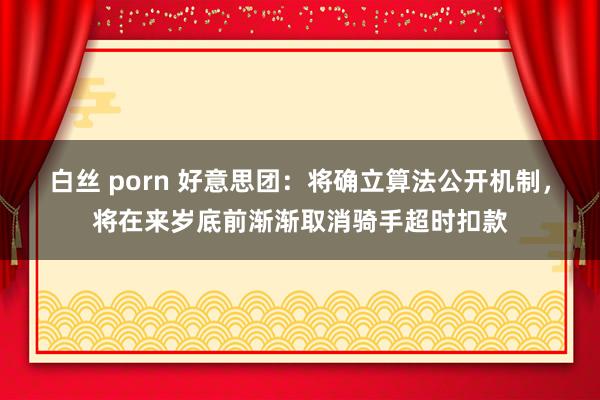白丝 porn 好意思团：将确立算法公开机制，将在来岁底前渐渐取消骑手超时扣款