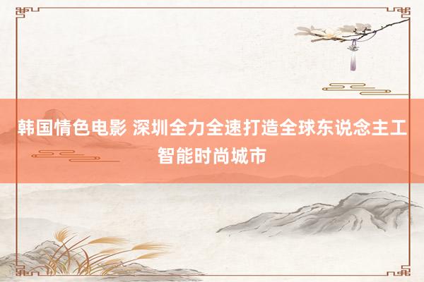 韩国情色电影 深圳全力全速打造全球东说念主工智能时尚城市