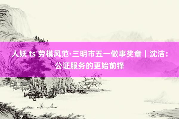 人妖 ts 劳模风范·三明市五一做事奖章｜沈洁：公证服务的更始前锋