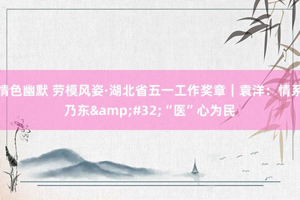 情色幽默 劳模风姿·湖北省五一工作奖章｜袁洋：情系乃东&#32;“医”心为民