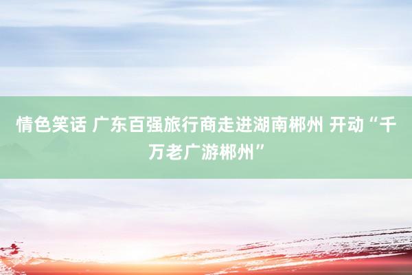 情色笑话 广东百强旅行商走进湖南郴州 开动“千万老广游郴州”