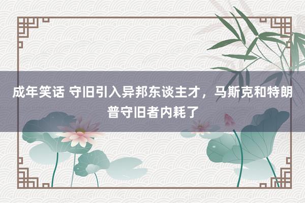 成年笑话 守旧引入异邦东谈主才，马斯克和特朗普守旧者内耗了