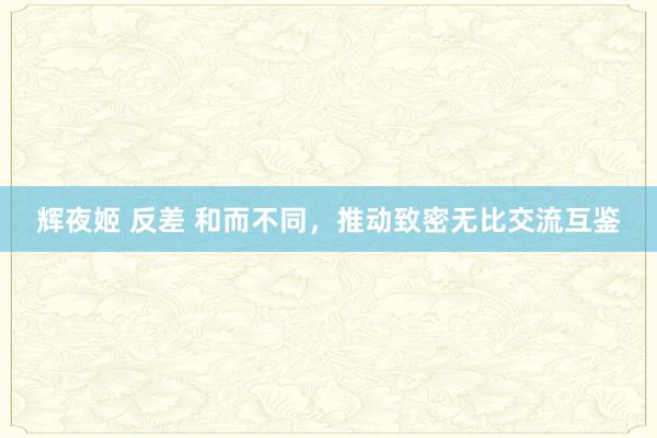 辉夜姬 反差 和而不同，推动致密无比交流互鉴