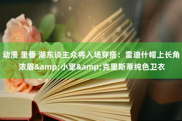 动漫 里番 湖东谈主众将入场穿搭：雷迪什帽上长角 浓眉&小里&克里斯蒂纯色卫衣
