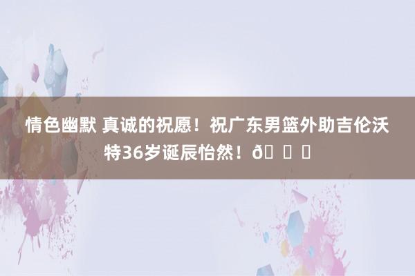 情色幽默 真诚的祝愿！祝广东男篮外助吉伦沃特36岁诞辰怡然！🎂