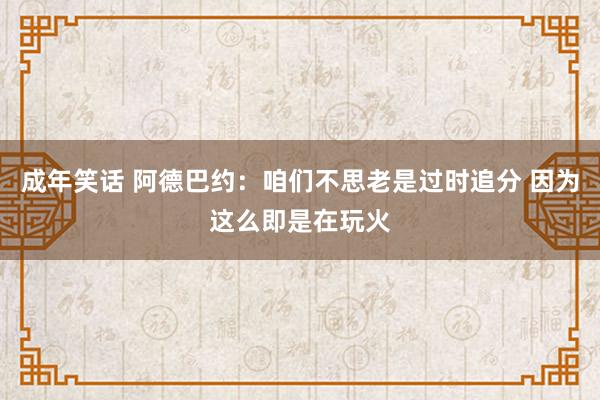 成年笑话 阿德巴约：咱们不思老是过时追分 因为这么即是在玩火