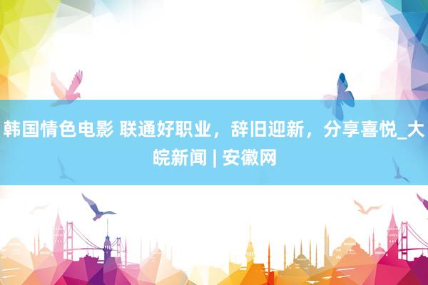 韩国情色电影 联通好职业，辞旧迎新，分享喜悦_大皖新闻 | 安徽网