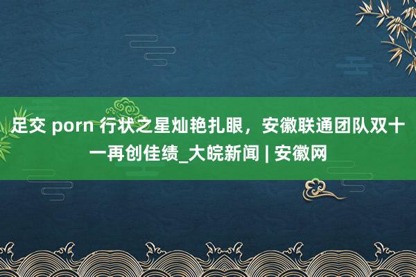 足交 porn 行状之星灿艳扎眼，安徽联通团队双十一再创佳绩_大皖新闻 | 安徽网