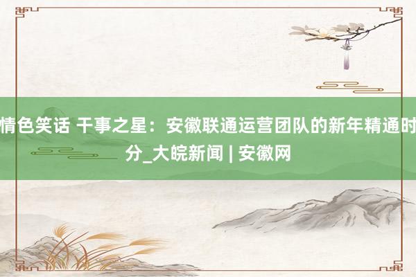 情色笑话 干事之星：安徽联通运营团队的新年精通时分_大皖新闻 | 安徽网