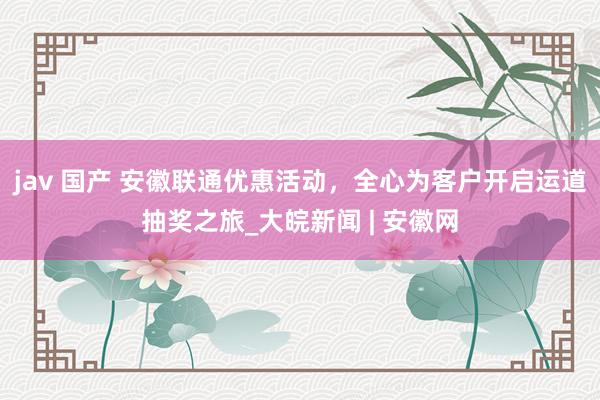 jav 国产 安徽联通优惠活动，全心为客户开启运道抽奖之旅_大皖新闻 | 安徽网