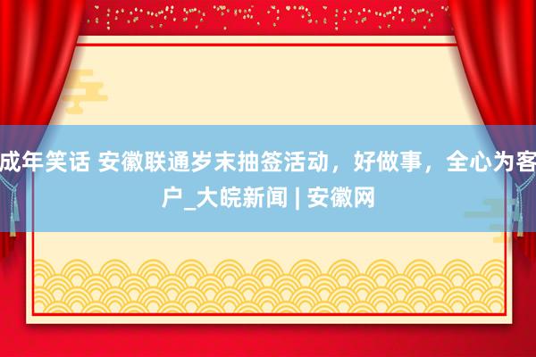 成年笑话 安徽联通岁末抽签活动，好做事，全心为客户_大皖新闻 | 安徽网