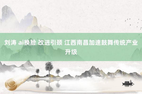 刘涛 ai换脸 改进引颈 江西南昌加速鼓舞传统产业升级