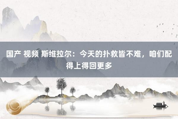 国产 视频 斯维拉尔：今天的扑救皆不难，咱们配得上得回更多