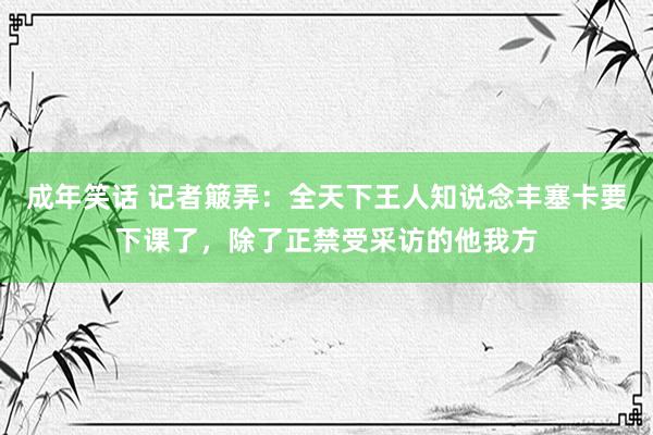 成年笑话 记者簸弄：全天下王人知说念丰塞卡要下课了，除了正禁受采访的他我方