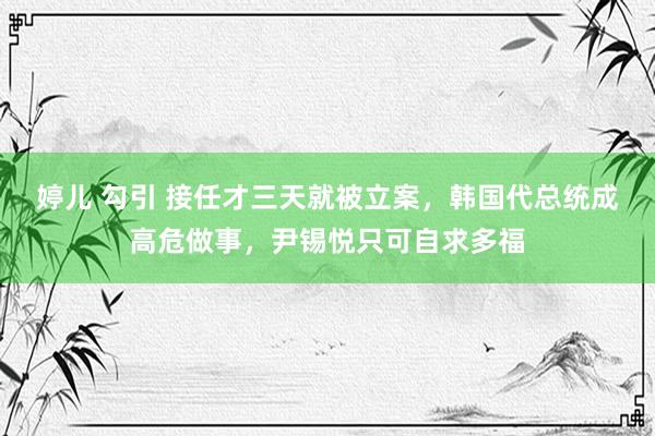 婷儿 勾引 接任才三天就被立案，韩国代总统成高危做事，尹锡悦只可自求多福