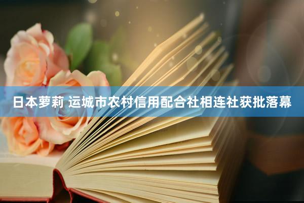 日本萝莉 运城市农村信用配合社相连社获批落幕