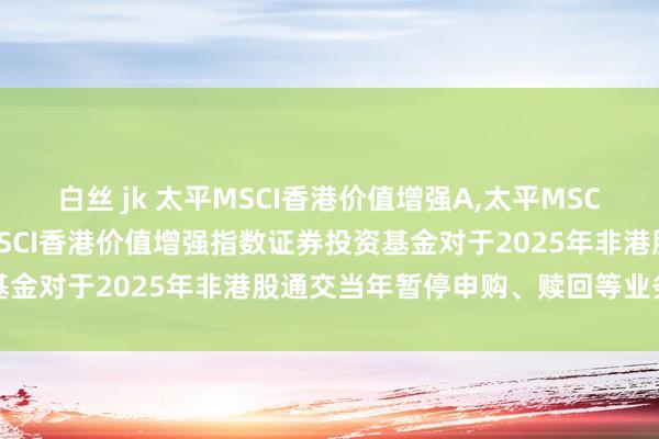 白丝 jk 太平MSCI香港价值增强A,太平MSCI香港价值增强C: 太平MSCI香港价值增强指数证券投资基金对于2025年非港股通交当年暂停申购、赎回等业务的公告