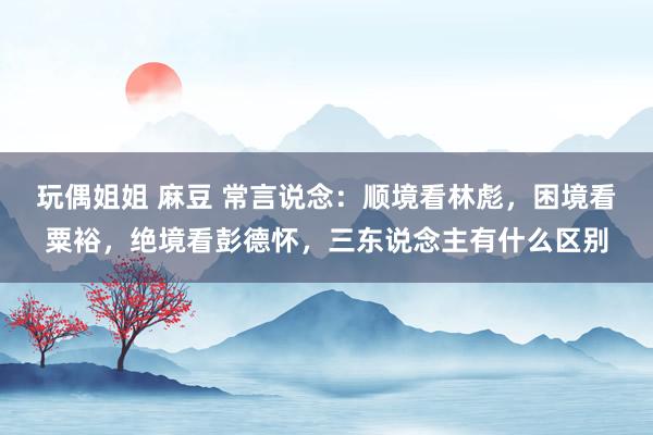 玩偶姐姐 麻豆 常言说念：顺境看林彪，困境看粟裕，绝境看彭德怀，三东说念主有什么区别