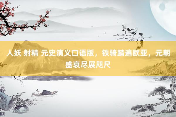 人妖 射精 元史演义口语版，铁骑踏遍欧亚，元朝盛衰尽展咫尺