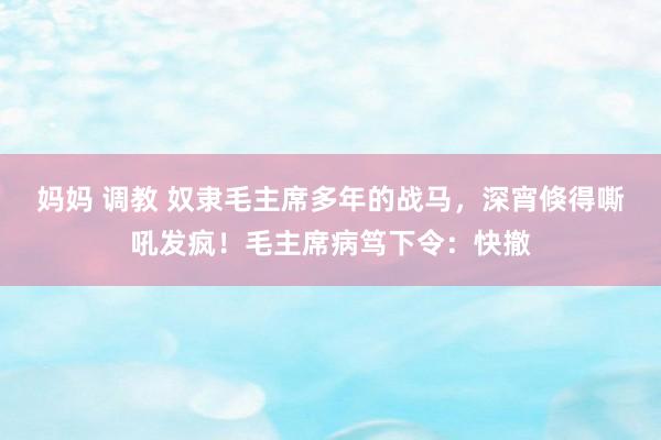 妈妈 调教 奴隶毛主席多年的战马，深宵倏得嘶吼发疯！毛主席病笃下令：快撤