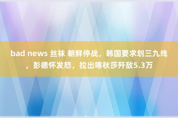bad news 丝袜 朝鲜停战，韩国要求划三九线，彭德怀发怒，拉出喀秋莎歼敌5.3万
