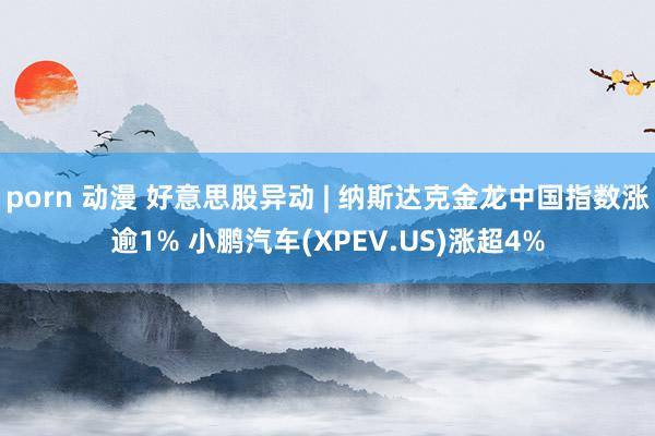 porn 动漫 好意思股异动 | 纳斯达克金龙中国指数涨逾1% 小鹏汽车(XPEV.US)涨超4%