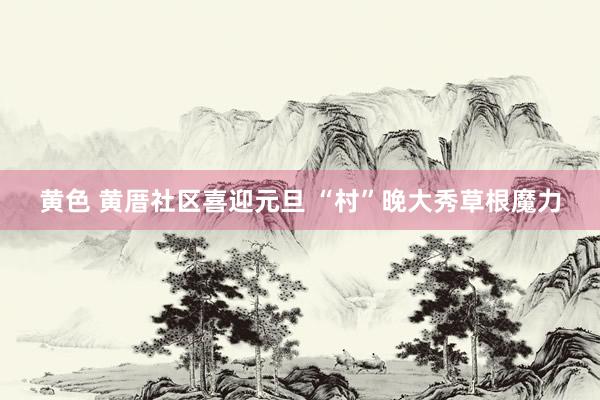 黄色 黄厝社区喜迎元旦 “村”晚大秀草根魔力