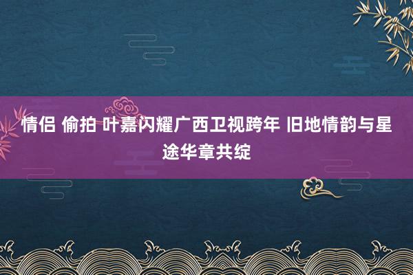 情侣 偷拍 叶嘉闪耀广西卫视跨年 旧地情韵与星途华章共绽