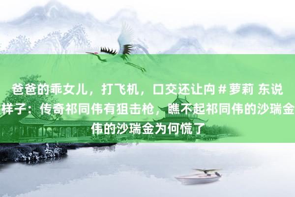 爸爸的乖女儿，打飞机，口交还让禸＃萝莉 东说念主民的样子：传奇祁同伟有狙击枪，瞧不起祁同伟的沙瑞金为何慌了