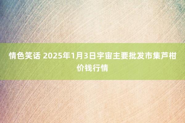 情色笑话 2025年1月3日宇宙主要批发市集芦柑价钱行情