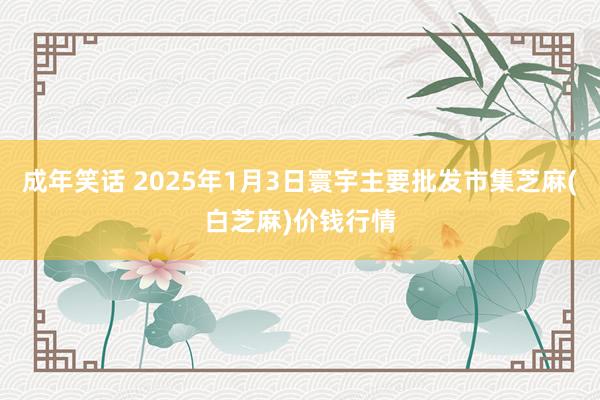 成年笑话 2025年1月3日寰宇主要批发市集芝麻(白芝麻)价钱行情