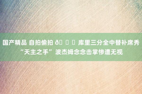 国产精品 自拍偷拍 😂库里三分全中替补席秀“天主之手” 波杰姆念念击掌惨遭无视
