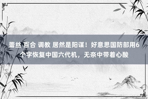 蕾丝 百合 调教 居然是阳谋！好意思国防部用6个字恢复中国六代机，无奈中带着心酸