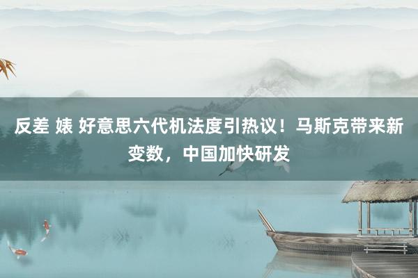 反差 婊 好意思六代机法度引热议！马斯克带来新变数，中国加快研发