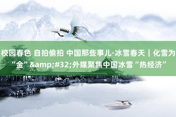 校园春色 自拍偷拍 中国那些事儿·冰雪春天｜化雪为“金”&#32;外媒聚焦中国冰雪“热经济”